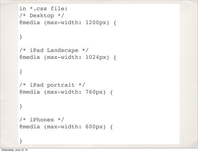 in *.css file:
/* Desktop */
@media (max-width: 1200px) {
}
/* iPad Landscape */
@media (max-width: 1024px) {
}
/* iPad portrait */
@media (max-width: 760px) {
}
/* iPhones */
@media (max-width: 600px) {
}
Wednesday, June 13, 12
