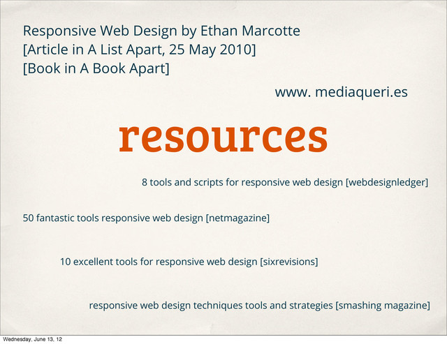 resources
50 fantastic tools responsive web design [netmagazine]
8 tools and scripts for responsive web design [webdesignledger]
10 excellent tools for responsive web design [sixrevisions]
responsive web design techniques tools and strategies [smashing magazine]
Responsive Web Design by Ethan Marcotte
[Article in A List Apart, 25 May 2010]
[Book in A Book Apart]
www. mediaqueri.es
Wednesday, June 13, 12
