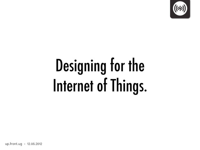 Designing for the
Internet of Things.
up.front.ug - 12.06.2012
