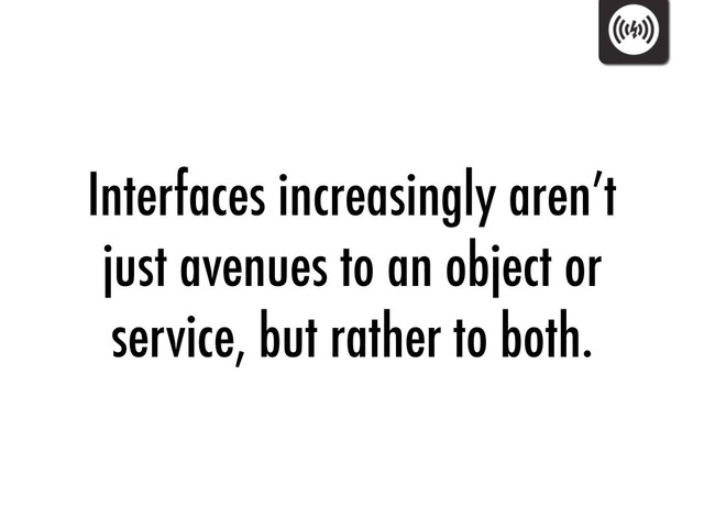 Interfaces increasingly aren’t
just avenues to an object or
service, but rather to both.
