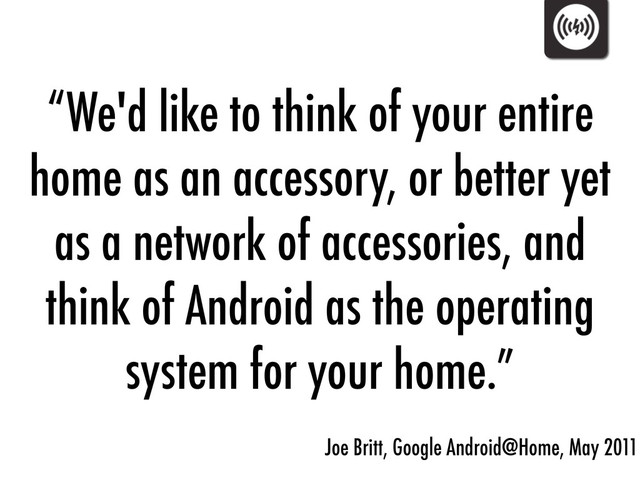 “We'd like to think of your entire
home as an accessory, or better yet
as a network of accessories, and
think of Android as the operating
system for your home.”
Joe Britt, Google Android@Home, May 2011
