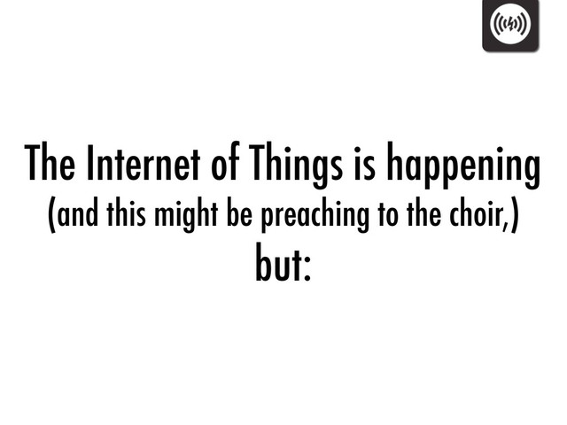 The Internet of Things is happening
(and this might be preaching to the choir,)
but:
