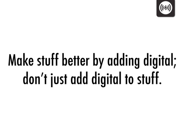 Make stuff better by adding digital;
don’t just add digital to stuff.
