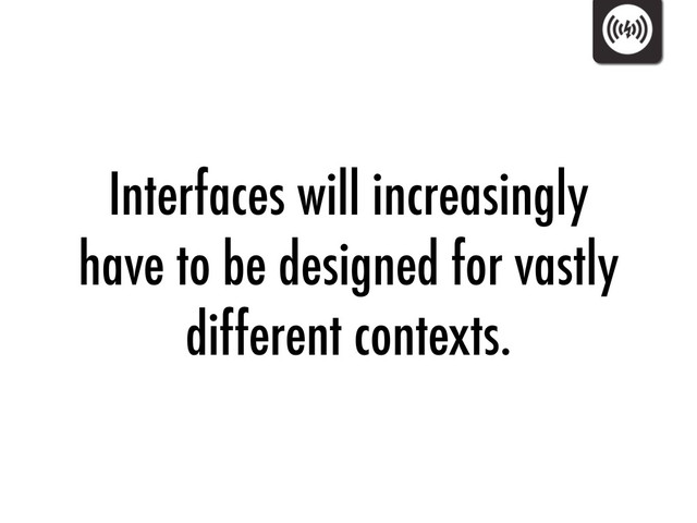 Interfaces will increasingly
have to be designed for vastly
different contexts.
