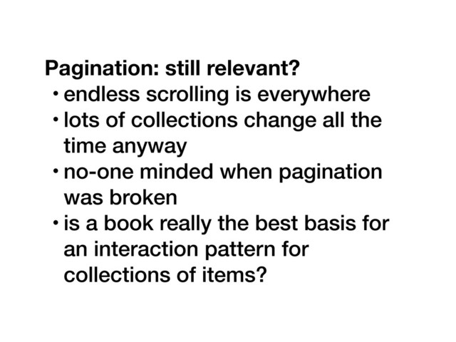 Pagination: still relevant?
• endless scrolling is everywhere
• lots of collections change all the
time anyway
• no-one minded when pagination
was broken
• is a book really the best basis for
an interaction pattern for
collections of items?
