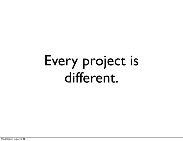 Every project is
different.
Wednesday, June 13, 12
