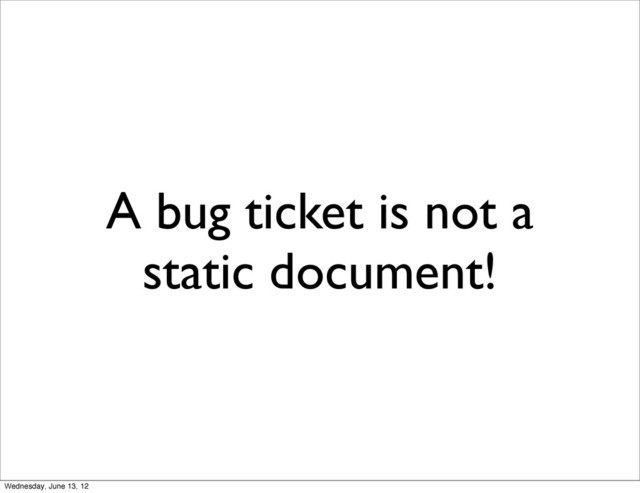A bug ticket is not a
static document!
Wednesday, June 13, 12
