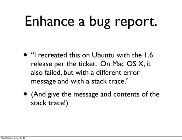 Enhance a bug report.
• “I recreated this on Ubuntu with the 1.6
release per the ticket. On Mac OS X, it
also failed, but with a different error
message and with a stack trace.”
• (And give the message and contents of the
stack trace!)
Wednesday, June 13, 12
