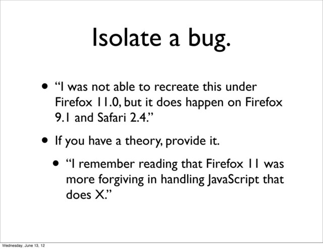 Isolate a bug.
• “I was not able to recreate this under
Firefox 11.0, but it does happen on Firefox
9.1 and Safari 2.4.”
• If you have a theory, provide it.
• “I remember reading that Firefox 11 was
more forgiving in handling JavaScript that
does X.”
Wednesday, June 13, 12
