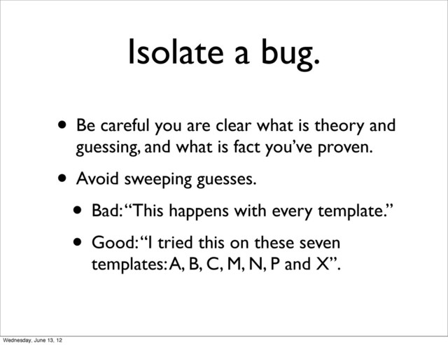 Isolate a bug.
• Be careful you are clear what is theory and
guessing, and what is fact you’ve proven.
• Avoid sweeping guesses.
• Bad: “This happens with every template.”
• Good: “I tried this on these seven
templates: A, B, C, M, N, P and X”.
Wednesday, June 13, 12
