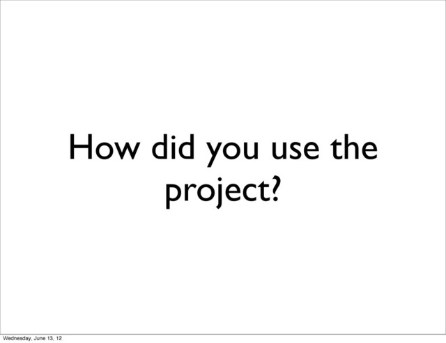 How did you use the
project?
Wednesday, June 13, 12
