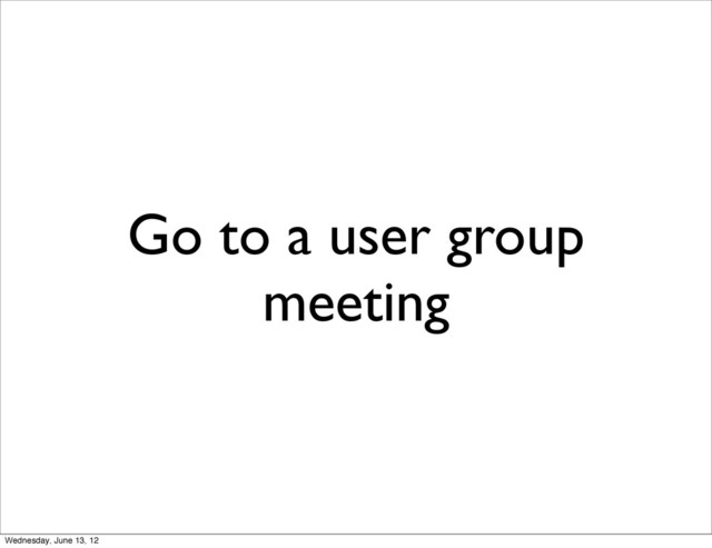 Go to a user group
meeting
Wednesday, June 13, 12
