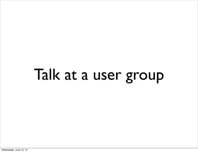 Talk at a user group
Wednesday, June 13, 12
