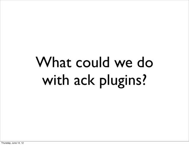 What could we do
with ack plugins?
Thursday, June 14, 12
