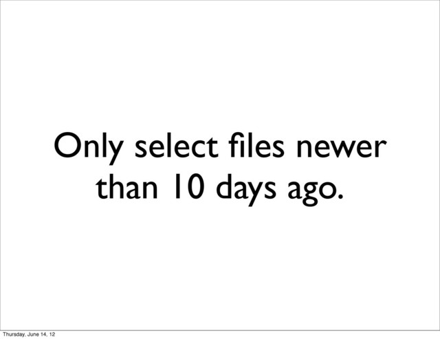 Only select ﬁles newer
than 10 days ago.
Thursday, June 14, 12
