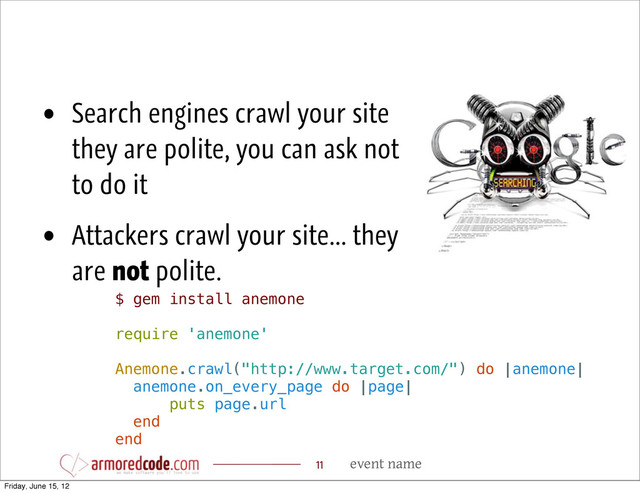 event name
11
$ gem install anemone
require 'anemone'
Anemone.crawl("http://www.target.com/") do |anemone|
anemone.on_every_page do |page|
puts page.url
end
end
• Search engines crawl your site
they are polite, you can ask not
to do it
• Attackers crawl your site... they
are not polite.
Friday, June 15, 12
