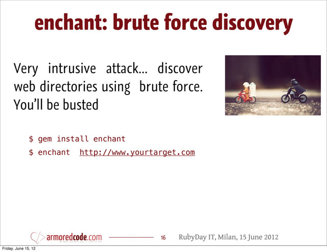 RubyDay IT, Milan, 15 June 2012
enchant: brute force discovery
16
Very intrusive attack... discover
web directories using brute force.
You’ll be busted
$ gem install enchant
$ enchant http://www.yourtarget.com
Friday, June 15, 12

