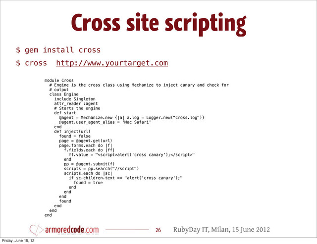 RubyDay IT, Milan, 15 June 2012
Cross site scripting
26
$ gem install cross
$ cross http://www.yourtarget.com
module Cross
# Engine is the cross class using Mechanize to inject canary and check for
# output
class Engine
include Singleton
attr_reader :agent
# Starts the engine
def start
@agent = Mechanize.new {|a| a.log = Logger.new("cross.log")}
@agent.user_agent_alias = 'Mac Safari'
end
def inject(url)
found = false
page = @agent.get(url)
page.forms.each do |f|
f.fields.each do |ff|
ff.value = "alert('cross canary');"
end
pp = @agent.submit(f)
scripts = pp.search("//script")
scripts.each do |sc|
if sc.children.text == "alert('cross canary');"
found = true
end
end
end
found
end
end
end
Friday, June 15, 12
