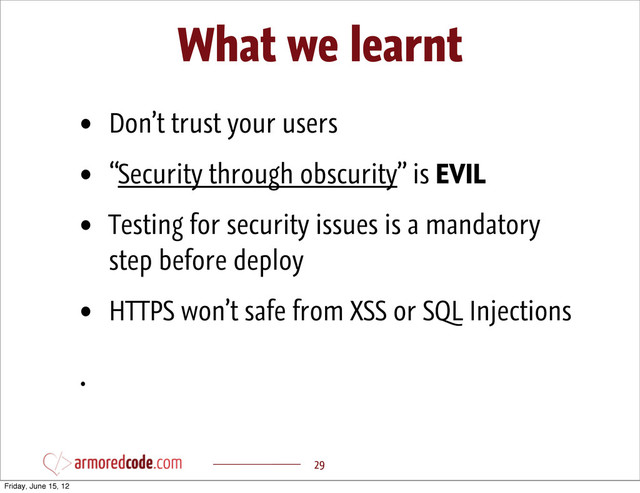 What we learnt
29
• Don’t trust your users
• “Security through obscurity” is EVIL
• Testing for security issues is a mandatory
step before deploy
• HTTPS won’t safe from XSS or SQL Injections
•
Friday, June 15, 12
