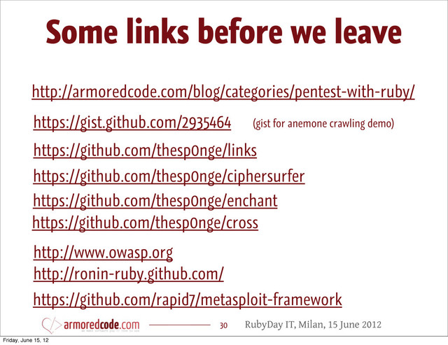 RubyDay IT, Milan, 15 June 2012
Some links before we leave
30
http://armoredcode.com/blog/categories/pentest-with-ruby/
https://github.com/thesp0nge/enchant
https://github.com/thesp0nge/links
https://github.com/thesp0nge/ciphersurfer
http://ronin-ruby.github.com/
https://github.com/rapid7/metasploit-framework
https://gist.github.com/2935464 (gist for anemone crawling demo)
http://www.owasp.org
https://github.com/thesp0nge/cross
Friday, June 15, 12
