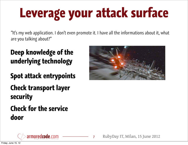 RubyDay IT, Milan, 15 June 2012
Leverage your attack surface
7
“It’s my web application. I don’t even promote it. I have all the informations about it, what
are you talking about?”
Spot attack entrypoints
Deep knowledge of the
underlying technology
Check transport layer
security
Check for the service
door
Friday, June 15, 12
