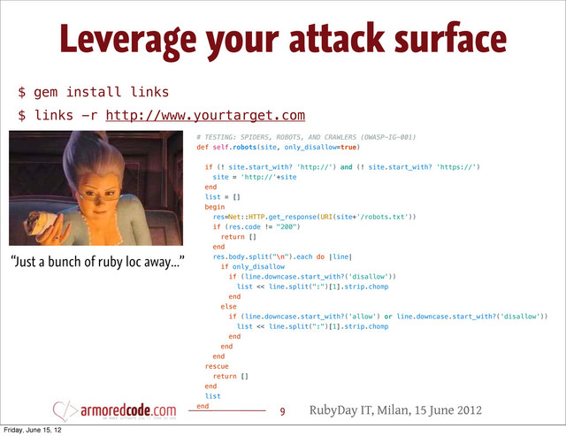 RubyDay IT, Milan, 15 June 2012
Leverage your attack surface
9
“Just a bunch of ruby loc away...”
# TESTING: SPIDERS, ROBOTS, AND CRAWLERS (OWASP-IG-001)
def self.robots(site, only_disallow=true)
if (! site.start_with? 'http://') and (! site.start_with? 'https://')
site = 'http://'+site
end
list = []
begin
res=Net::HTTP.get_response(URI(site+'/robots.txt'))
if (res.code != "200")
return []
end
res.body.split("\n").each do |line|
if only_disallow
if (line.downcase.start_with?('disallow'))
list << line.split(":")[1].strip.chomp
end
else
if (line.downcase.start_with?('allow') or line.downcase.start_with?('disallow'))
list << line.split(":")[1].strip.chomp
end
end
end
rescue
return []
end
list
end
$ gem install links
$ links -r http://www.yourtarget.com
Friday, June 15, 12
