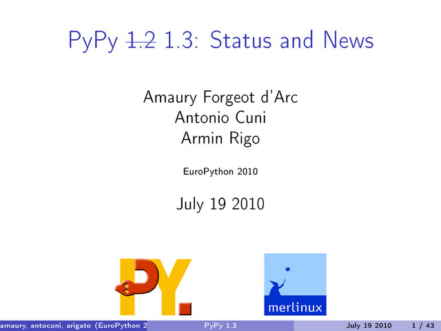 PyPy 1.2 1.3: Status and News
Amaury Forgeot d’Arc
Antonio Cuni
Armin Rigo
EuroPython 2010
July 19 2010
amaury, antocuni, arigato (EuroPython 2010) PyPy 1.3 July 19 2010 1 / 43
