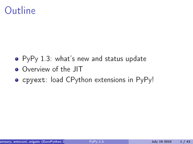 Outline
PyPy 1.3: what’s new and status update
Overview of the JIT
cpyext: load CPython extensions in PyPy!
amaury, antocuni, arigato (EuroPython 2010) PyPy 1.3 July 19 2010 1 / 43
