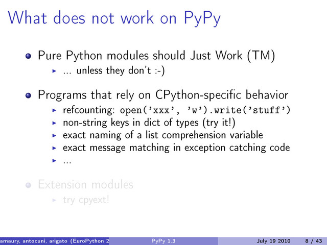 What does not work on PyPy
Pure Python modules should Just Work (TM)
... unless they don’t :-)
Programs that rely on CPython-specific behavior
refcounting: open(’xxx’, ’w’).write(’stuff’)
non-string keys in dict of types (try it!)
exact naming of a list comprehension variable
exact message matching in exception catching code
...
Extension modules
try cpyext!
amaury, antocuni, arigato (EuroPython 2010) PyPy 1.3 July 19 2010 8 / 43
