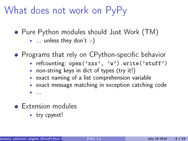 What does not work on PyPy
Pure Python modules should Just Work (TM)
... unless they don’t :-)
Programs that rely on CPython-specific behavior
refcounting: open(’xxx’, ’w’).write(’stuff’)
non-string keys in dict of types (try it!)
exact naming of a list comprehension variable
exact message matching in exception catching code
...
Extension modules
try cpyext!
amaury, antocuni, arigato (EuroPython 2010) PyPy 1.3 July 19 2010 8 / 43
