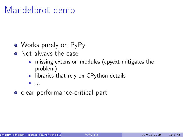 Mandelbrot demo
Works purely on PyPy
Not always the case
missing extension modules (cpyext mitigates the
problem)
libraries that rely on CPython details
...
clear performance-critical part
amaury, antocuni, arigato (EuroPython 2010) PyPy 1.3 July 19 2010 10 / 43
