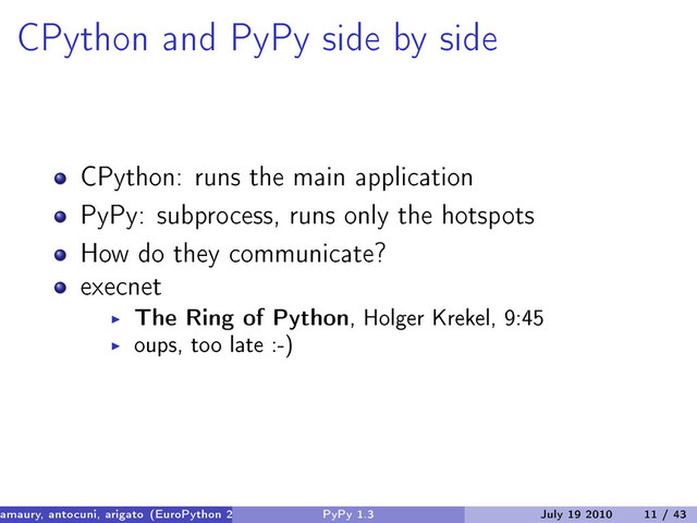 CPython and PyPy side by side
CPython: runs the main application
PyPy: subprocess, runs only the hotspots
How do they communicate?
execnet
The Ring of Python, Holger Krekel, 9:45
oups, too late :-)
amaury, antocuni, arigato (EuroPython 2010) PyPy 1.3 July 19 2010 11 / 43
