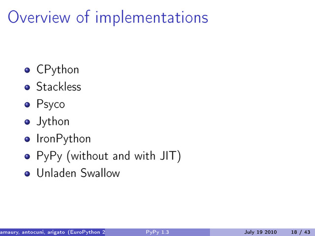 Overview of implementations
CPython
Stackless
Psyco
Jython
IronPython
PyPy (without and with JIT)
Unladen Swallow
amaury, antocuni, arigato (EuroPython 2010) PyPy 1.3 July 19 2010 18 / 43
