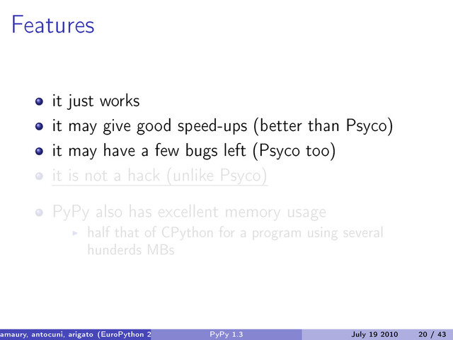 Features
it just works
it may give good speed-ups (better than Psyco)
it may have a few bugs left (Psyco too)
it is not a hack (unlike Psyco)
PyPy also has excellent memory usage
half that of CPython for a program using several
hunderds MBs
amaury, antocuni, arigato (EuroPython 2010) PyPy 1.3 July 19 2010 20 / 43
