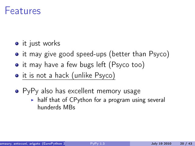 Features
it just works
it may give good speed-ups (better than Psyco)
it may have a few bugs left (Psyco too)
it is not a hack (unlike Psyco)
PyPy also has excellent memory usage
half that of CPython for a program using several
hunderds MBs
amaury, antocuni, arigato (EuroPython 2010) PyPy 1.3 July 19 2010 20 / 43
