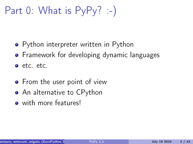 Part 0: What is PyPy? :-)
Python interpreter written in Python
Framework for developing dynamic languages
etc. etc.
From the user point of view
An alternative to CPython
with more features!
amaury, antocuni, arigato (EuroPython 2010) PyPy 1.3 July 19 2010 2 / 43
