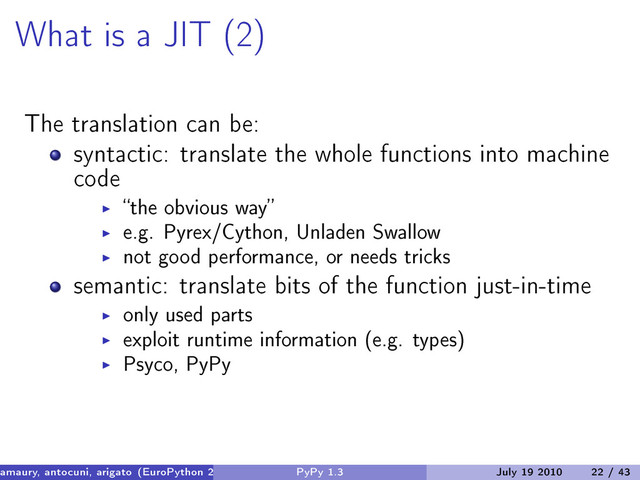 What is a JIT (2)
The translation can be:
syntactic: translate the whole functions into machine
code
“the obvious way”
e.g. Pyrex/Cython, Unladen Swallow
not good performance, or needs tricks
semantic: translate bits of the function just-in-time
only used parts
exploit runtime information (e.g. types)
Psyco, PyPy
amaury, antocuni, arigato (EuroPython 2010) PyPy 1.3 July 19 2010 22 / 43
