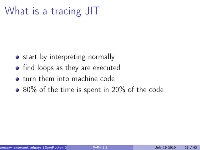 What is a tracing JIT
start by interpreting normally
find loops as they are executed
turn them into machine code
80% of the time is spent in 20% of the code
amaury, antocuni, arigato (EuroPython 2010) PyPy 1.3 July 19 2010 23 / 43
