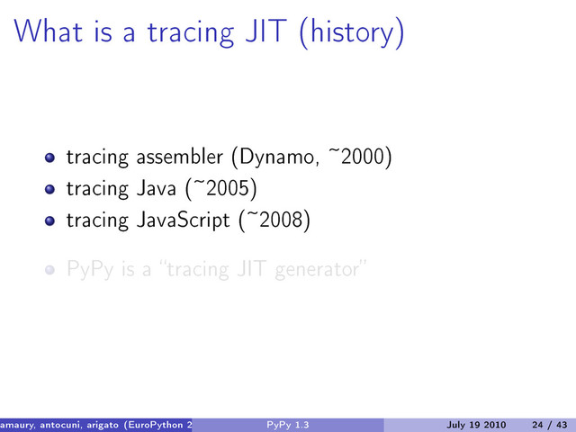 What is a tracing JIT (history)
tracing assembler (Dynamo, ~2000)
tracing Java (~2005)
tracing JavaScript (~2008)
PyPy is a “tracing JIT generator”
amaury, antocuni, arigato (EuroPython 2010) PyPy 1.3 July 19 2010 24 / 43

