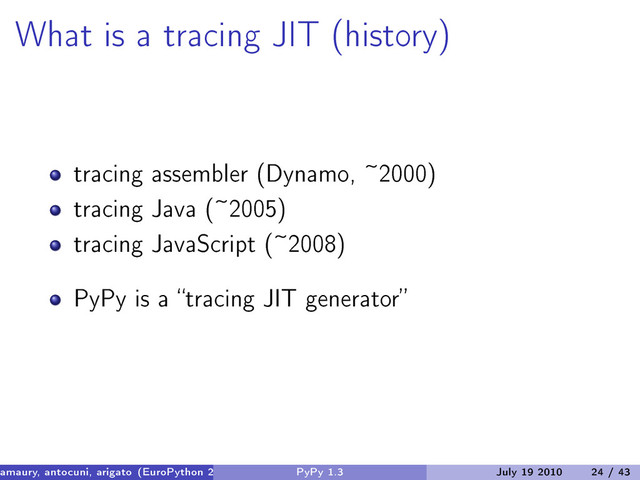 What is a tracing JIT (history)
tracing assembler (Dynamo, ~2000)
tracing Java (~2005)
tracing JavaScript (~2008)
PyPy is a “tracing JIT generator”
amaury, antocuni, arigato (EuroPython 2010) PyPy 1.3 July 19 2010 24 / 43
