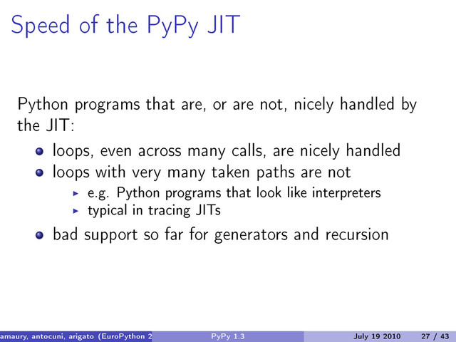 Speed of the PyPy JIT
Python programs that are, or are not, nicely handled by
the JIT:
loops, even across many calls, are nicely handled
loops with very many taken paths are not
e.g. Python programs that look like interpreters
typical in tracing JITs
bad support so far for generators and recursion
amaury, antocuni, arigato (EuroPython 2010) PyPy 1.3 July 19 2010 27 / 43
