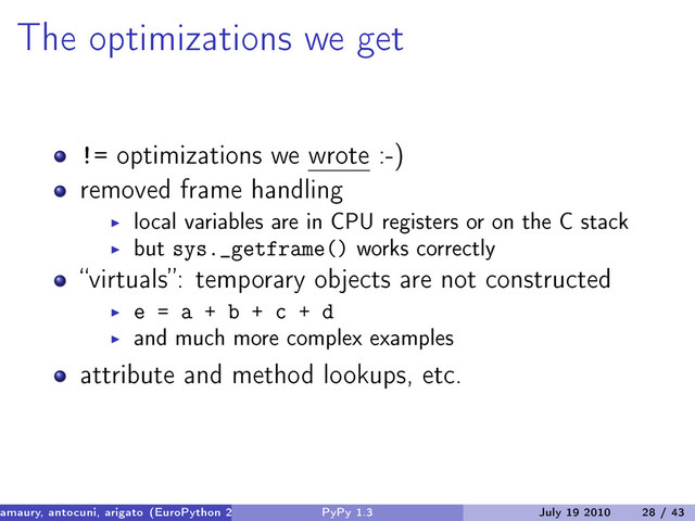 The optimizations we get
!= optimizations we wrote :-)
removed frame handling
local variables are in CPU registers or on the C stack
but sys._getframe() works correctly
“virtuals”: temporary objects are not constructed
e = a + b + c + d
and much more complex examples
attribute and method lookups, etc.
amaury, antocuni, arigato (EuroPython 2010) PyPy 1.3 July 19 2010 28 / 43
