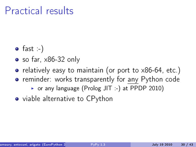 Practical results
fast :-)
so far, x86-32 only
relatively easy to maintain (or port to x86-64, etc.)
reminder: works transparently for any Python code
or any language (Prolog JIT :-) at PPDP 2010)
viable alternative to CPython
amaury, antocuni, arigato (EuroPython 2010) PyPy 1.3 July 19 2010 30 / 43

