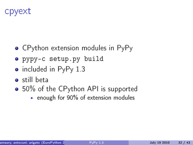 cpyext
CPython extension modules in PyPy
pypy-c setup.py build
included in PyPy 1.3
still beta
50% of the CPython API is supported
enough for 90% of extension modules
amaury, antocuni, arigato (EuroPython 2010) PyPy 1.3 July 19 2010 32 / 43

