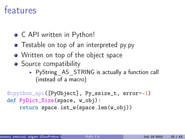 features
C API written in Python!
Testable on top of an interpreted py.py
Written on top of the object space
Source compatibility
PyString_AS_STRING is actually a function call
(instead of a macro)
@cpython_api([PyObject], Py_ssize_t, error=-1)
def PyDict_Size(space, w_obj):
return space.int_w(space.len(w_obj))
amaury, antocuni, arigato (EuroPython 2010) PyPy 1.3 July 19 2010 33 / 43
