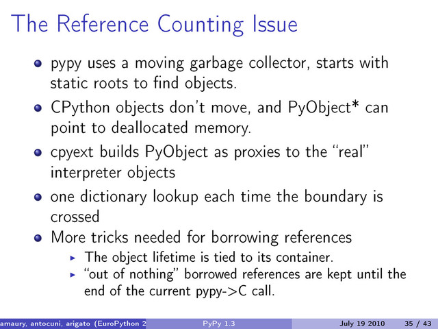 The Reference Counting Issue
pypy uses a moving garbage collector, starts with
static roots to find objects.
CPython objects don’t move, and PyObject* can
point to deallocated memory.
cpyext builds PyObject as proxies to the “real”
interpreter objects
one dictionary lookup each time the boundary is
crossed
More tricks needed for borrowing references
The object lifetime is tied to its container.
“out of nothing” borrowed references are kept until the
end of the current pypy->C call.
amaury, antocuni, arigato (EuroPython 2010) PyPy 1.3 July 19 2010 35 / 43
