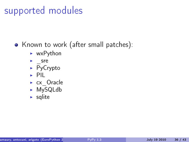 supported modules
Known to work (after small patches):
wxPython
_sre
PyCrypto
PIL
cx_Oracle
MySQLdb
sqlite
amaury, antocuni, arigato (EuroPython 2010) PyPy 1.3 July 19 2010 36 / 43

