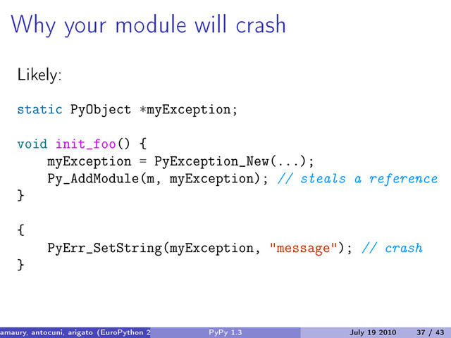 Why your module will crash
Likely:
static PyObject *myException;
void init_foo() {
myException = PyException_New(...);
Py_AddModule(m, myException); // steals a reference
}
{
PyErr_SetString(myException, "message"); // crash
}
amaury, antocuni, arigato (EuroPython 2010) PyPy 1.3 July 19 2010 37 / 43
