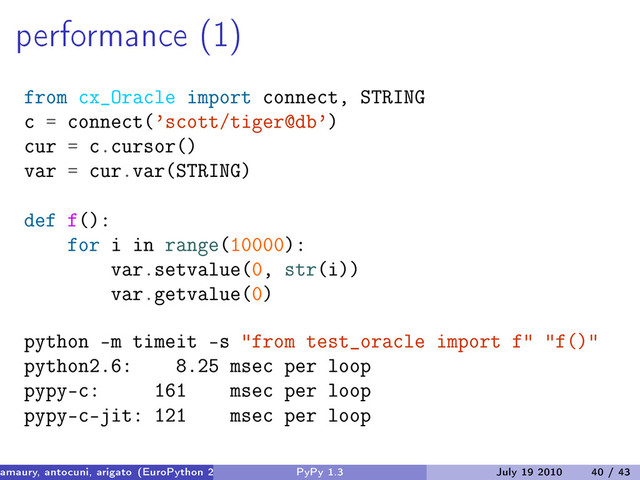 performance (1)
from cx_Oracle import connect, STRING
c = connect(’scott/tiger@db’)
cur = c.cursor()
var = cur.var(STRING)
def f():
for i in range(10000):
var.setvalue(0, str(i))
var.getvalue(0)
python -m timeit -s "from test_oracle import f" "f()"
python2.6: 8.25 msec per loop
pypy-c: 161 msec per loop
pypy-c-jit: 121 msec per loop
amaury, antocuni, arigato (EuroPython 2010) PyPy 1.3 July 19 2010 40 / 43
